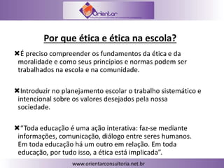 Por que ética e ética na escola?
É preciso compreender os fundamentos da ética e da
moralidade e como seus princípios e normas podem ser
trabalhados na escola e na comunidade.
Introduzir no planejamento escolar o trabalho sistemático e
intencional sobre os valores desejados pela nossa
sociedade.
“Toda educação é uma ação interativa: faz-se mediante
informações, comunicação, diálogo entre seres humanos.
Em toda educação há um outro em relação. Em toda
educação, por tudo isso, a ética está implicada”.
 