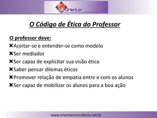 O Código de Ética do Professor
O professor deve:
Aceitar-se e entender-se como modelo
Ser mediador
Ser capaz de explicitar sua visão ética
Saber pensar dilemas éticos
Promover relação de empatia entre e com os alunos
Ser capaz de mobilizar os alunos para a boa ação
 