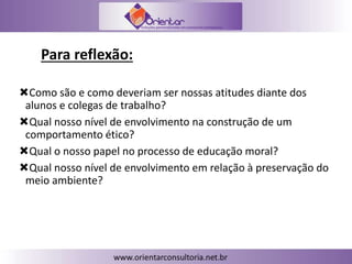 Para reflexão:
Como são e como deveriam ser nossas atitudes diante dos
alunos e colegas de trabalho?
Qual nosso nível de envolvimento na construção de um
comportamento ético?
Qual o nosso papel no processo de educação moral?
Qual nosso nível de envolvimento em relação à preservação do
meio ambiente?
 