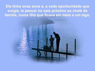 Ele tinha onze anos e, a cada oportunidade que
surgia, ia pescar no cais próximo ao chalé da
família, numa ilha que ficava em meio a um lago.
 