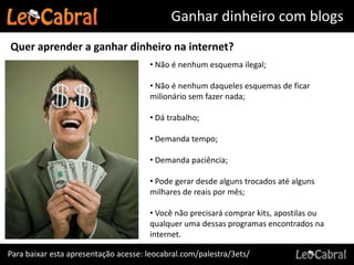 Ganhar dinheiro com blogs
Quer aprender a ganhar dinheiro na internet?
                                      • Não é nenhum esquema ilegal;

                                      • Não é nenhum daqueles esquemas de ficar
                                      milionário sem fazer nada;

                                      • Dá trabalho;

                                      • Demanda tempo;

                                      • Demanda paciência;

                                      • Pode gerar desde alguns trocados até alguns
                                      milhares de reais por mês;

                                      • Você não precisará comprar kits, apostilas ou
                                      qualquer uma dessas programas encontrados na
                                      internet.

Para baixar esta apresentação acesse: leocabral.com/palestra/3ets/
 