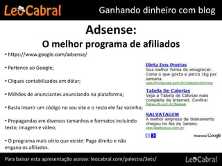 Ganhando dinheiro com blog

                                     Adsense:
                 O melhor programa de afiliados
• https://www.google.com/adsense/

• Pertence ao Google;

• Cliques contabilizados em dólar;

• Milhões de anunciantes anunciando na plataforma;

• Basta inserir um código no seu site e o resto ele faz sozinho;

• Propagandas em diversos tamanhos e formatos incluindo
texto, imagem e vídeo;

• O programa mais sério que existe: Paga direito e não
engana os afiliados.

Para baixar esta apresentação acesse: leocabral.com/palestra/3ets/
 
