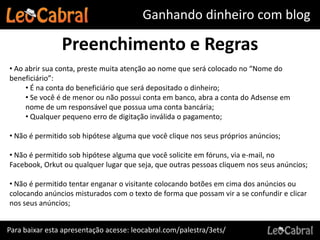 Ganhando dinheiro com blog

                Preenchimento e Regras
• Ao abrir sua conta, preste muita atenção ao nome que será colocado no “Nome do
beneficiário”:
     • É na conta do beneficiário que será depositado o dinheiro;
     • Se você é de menor ou não possui conta em banco, abra a conta do Adsense em
     nome de um responsável que possua uma conta bancária;
     • Qualquer pequeno erro de digitação inválida o pagamento;

• Não é permitido sob hipótese alguma que você clique nos seus próprios anúncios;

• Não é permitido sob hipótese alguma que você solicite em fóruns, via e-mail, no
Facebook, Orkut ou qualquer lugar que seja, que outras pessoas cliquem nos seus anúncios;

• Não é permitido tentar enganar o visitante colocando botões em cima dos anúncios ou
colocando anúncios misturados com o texto de forma que possam vir a se confundir e clicar
nos seus anúncios;


Para baixar esta apresentação acesse: leocabral.com/palestra/3ets/
 