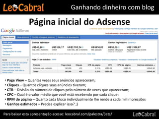 Ganhando dinheiro com blog

               Página inicial do Adsense




• Page View – Quantas vezes seus anúncios apareceram;
• Cliques – Quantos cliques seus anúncios tiveram;
• CTR – Divisão do número de cliques pelo número de vezes que apareceram;
• CPC – Qual é o valor médio que você está recebendo por cada clique;
• RPM de página – Quanto cada bloco individualmente lhe rende a cada mil impressões
• Ganhos estimados – Precisa explicar isso? ;)

Para baixar esta apresentação acesse: leocabral.com/palestra/3ets/
 