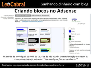 Ganhando dinheiro com blog
             Criando blocos no Adsense




 Use cores de bloco iguais as cores do seu site. Se não houver um esquema já pronto com as
           cores que você deseja, crie-o em “Usar configurações personalizadas””

Para baixar esta apresentação acesse: leocabral.com/palestra/3ets/
 