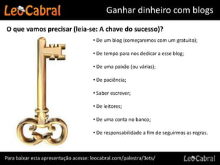 Ganhar dinheiro com blogs
O que vamos precisar (leia-se: A chave do sucesso)?
                                      • De um blog (começaremos com um gratuito);

                                      • De tempo para nos dedicar a esse blog;

                                      • De uma paixão (ou várias);

                                      • De paciência;

                                      • Saber escrever;

                                      • De leitores;

                                      • De uma conta no banco;

                                      • De responsabilidade a fim de seguirmos as regras.



Para baixar esta apresentação acesse: leocabral.com/palestra/3ets/
 
