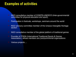 6
Examples of activities
 NGO consultative member of CIGEPS-UNESCO (Inter-governmental
committee for physical education a...