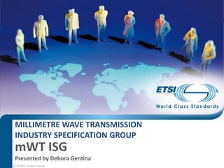 © ETSI 2014. All rights reserved
Presented by Debora Gentina
MILLIMETRE WAVE TRANSMISSION
INDUSTRY SPECIFICATION GROUP
mWT ISG
 
