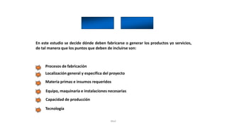 Rhvf.
En este estudio se decide dónde deben fabricarse o generar los productos yo servicios,
de tal manera que los puntos que deben de incluirse son:
Procesos de fabricación
Localización general y específica del proyecto
Materia primas e insumos requeridos
Equipo, maquinaria e instalaciones necesarias
Capacidad de producción
Tecnología
 