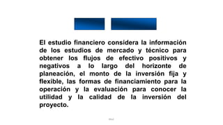 Rhvf.
El estudio financiero considera la información
de los estudios de mercado y técnico para
obtener los flujos de efectivo positivos y
negativos a lo largo del horizonte de
planeación, el monto de la inversión fija y
flexible, las formas de financiamiento para la
operación y la evaluación para conocer la
utilidad y la calidad de la inversión del
proyecto.
 
