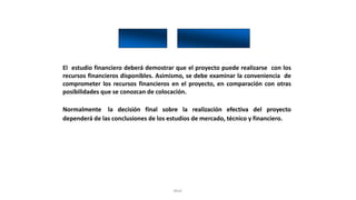 Rhvf.
El estudio financiero deberá demostrar que el proyecto puede realizarse con los
recursos financieros disponibles. Asimismo, se debe examinar la conveniencia de
comprometer los recursos financieros en el proyecto, en comparación con otras
posibilidades que se conozcan de colocación.
Normalmente la decisión final sobre la realización efectiva del proyecto
dependerá de las conclusiones de los estudios de mercado, técnico y financiero.
 