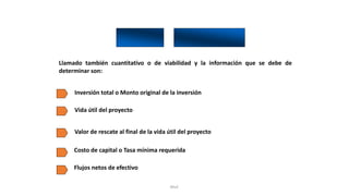 Rhvf.
Llamado también cuantitativo o de viabilidad y la información que se debe de
determinar son:
Inversión total o Monto original de la inversión
Vida útil del proyecto
Valor de rescate al final de la vida útil del proyecto
Costo de capital o Tasa mínima requerida
Flujos netos de efectivo
 