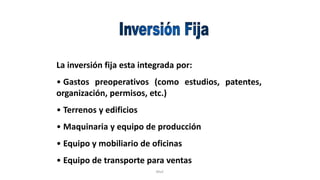 Rhvf.
La inversión fija esta integrada por:
• Gastos preoperativos (como estudios, patentes,
organización, permisos, etc.)
• Terrenos y edificios
• Maquinaria y equipo de producción
• Equipo y mobiliario de oficinas
• Equipo de transporte para ventas
 