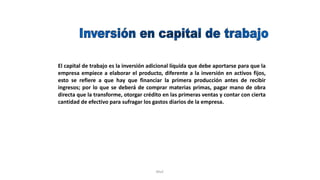 Rhvf.
El capital de trabajo es la inversión adicional líquida que debe aportarse para que la
empresa empiece a elaborar el producto, diferente a la inversión en activos fijos,
esto se refiere a que hay que financiar la primera producción antes de recibir
ingresos; por lo que se deberá de comprar materias primas, pagar mano de obra
directa que la transforme, otorgar crédito en las primeras ventas y contar con cierta
cantidad de efectivo para sufragar los gastos diarios de la empresa.
 