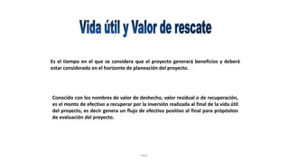 Rhvf.
Es el tiempo en el que se considera que el proyecto generará beneficios y deberá
estar considerado en el horizonte de planeación del proyecto.
Conocido con los nombres de valor de deshecho, valor residual o de recuperación,
es el monto de efectivo a recuperar por la inversión realizada al final de la vida útil
del proyecto, es decir genera un flujo de efectivo positivo al final para própósitos
de evaluación del proyecto.
 