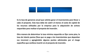 Rhvf.
Es la tasa de ganancia anual que solicita ganar el inversionista para llevar a
cabo el proyecto. Esta tasa debe de cubrir al menos el costo de capital de
los recursos utilizados por la empresa para la adquisición de activos
requeridos para realizar el proyecto de inversión.
Otra manera de determinar la tasa mínima requerida es fijar como piso, la
tasa de interés pasiva (Tasa que se paga a los inversionistas que depositan
sus recursos) y agregándole algunos puntos adicionales por el riesgo
específico que conlleva invertir en el proyecto de inversión.
 