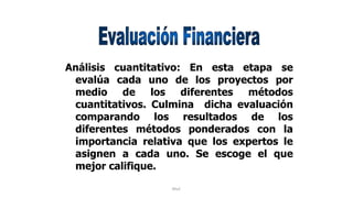 Rhvf.
Análisis cuantitativo: En esta etapa se
evalúa cada uno de los proyectos por
medio de los diferentes métodos
cuantitativos. Culmina dicha evaluación
comparando los resultados de los
diferentes métodos ponderados con la
importancia relativa que los expertos le
asignen a cada uno. Se escoge el que
mejor califique.
 