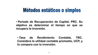 Rhvf.
• Periodo de Recuperación de Capital, PRC. Su
objetivo es determinar el tiempo en que se
recupera la inversión.
• Tasa de Rendimiento Contable, TRC.
Considera la utilidad contable promedio, UCP, y
lo compara con la inversión.
 