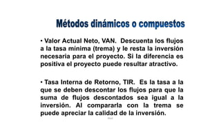 Rhvf.
• Valor Actual Neto, VAN. Descuenta los flujos
a la tasa mínima (trema) y le resta la inversión
necesaria para el proyecto. Si la diferencia es
positiva el proyecto puede resultar atractivo.
• Tasa Interna de Retorno, TIR. Es la tasa a la
que se deben descontar los flujos para que la
suma de flujos descontados sea igual a la
inversión. Al compararla con la trema se
puede apreciar la calidad de la inversión.
 