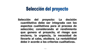 Rhvf.
Selección del proyecto: La decisión
cuantitativa debe ser integrada con los
aspectos cualitativos para el proceso de
selección; considerando el rendimiento
que genera el proyecto, el riesgo que
encierra, la urgencia, la necesidad de
llevarlo al cabo, etcétera. La rentabilidad
debe ir acorde a los criterios cualitativos.
 