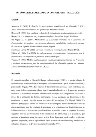 DISEÑO CURRICULAR BASADO EN COMPETENCIAS: EVALUACIÓN
Fuentes
Ahumada, P. (2010). Evaluación del conocimiento procedimental, en Ahumada, P. (Ed.),
Hacia una evaluación auténtica del aprendizaje. Barcelona: Paidós.
Bogoya, D. (2000). Una prueba de evaluación de competencias académicas como proyecto,
Bogoya, D. et al. Competencias y proyecto pedagógico. Santafé de Bogatá: Unibiblos.
De Miguel D. M. (2006). Modalidades de Enseñanza centradas en el desarrollo de
Competencias: orientaciones para promover el cambio metodológico en el espacio europeo
de Educación Superior. Universidad de Oviedo, España.
Maldonado García, M. (2010). Currículo con enfoque en competencias. Bogotá: ECOE.
Poblete M. y Villa, A. y (2007). Aprendizaje basado en competencias. Una propuesta para la
evaluación de las competencias genéricas. Bilbao: Mensajero.
Verdejo, P., (2008). Modelo para la educación y evaluación por competencias, en: Propuestas
y acciones universitarias para la transformación de la educación superior en América
Latina. Informe final del Proyecto 6 x 4 UEALC.
Desarrollo
El elemento crucial en la Educación Basada en Competencia (EBC) es el uso de métodos de
evaluación que permiten medir el desempeño de los estudiantes a partir de criterios claros y
precisos (De Miguel, 2006). Los criterios de desempeño son juicios de valor. Se trata de una
descripción de los requisitos de calidad para el resultado obtenido en el desempeño; permiten
establecer si el estudiante alcanza o no el resultado descripto en la competencia. El docente a
través de la utilización de distintos instrumentos recoge evidencias de desempeño de los
estudiantes, es decir, recopila signos concretos del aprendizaje (De Miguel, 2006). En
términos pedagógicos, centrar los resultados en el desempeño implica modificar no sólo el
diseño curricular, sino las prácticas de enseñanza y la evaluación, que tradicionalmente se
había centrado en la información que el estudiante acumulaba. Ahora se proponen diferentes
esquemas con una diversificación de las situaciones del aprendizaje y la evaluación, que
permiten al estudiante actuar de manera activa, de tal forma que pueda resolver problemas,
aprender a aprender y ejercer, aplicando en forma práctica sus conocimientos y habilidades, a
diferentes situaciones en diversos escenarios (Ahumada, 2010).
1
 