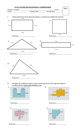 EVALUACIÓN DE MATEMÁTICA- PERÍMETROS.
Nombre completo: ___________________________________ Curso: ______
Fecha: ________________ Puntaje Ideal: ______ Puntaje Real: ______
I. Indica el perímetro de las siguientes figuras y completa las medidas del cuadrado.
1) 2)
Perímetro:_________________ Perímetro:_________________
1) 4)
Perímetro:_________________ Perímetro:_________________
5)
Perímetro: _________________
II. Completa las medidas que faltan, luego calcula el perímetro de las siguientes figuras,
considerando que cada cuadro equivale a 1 cm
1) 2)
Perímetro:____________ Perímetro:____________
3) 4)
Perímetro: _____________ Perímetro: ___________
Nota:
 
