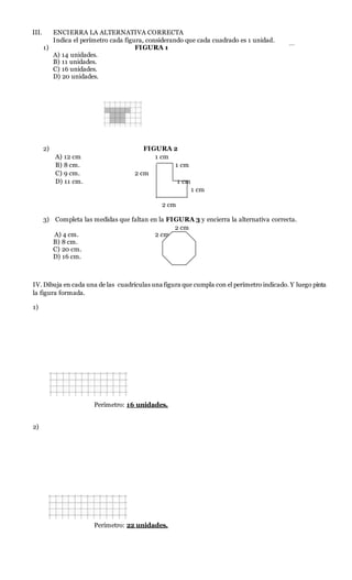 III. ENCIERRA LA ALTERNATIVA CORRECTA
Indica el perímetro cada figura, considerando que cada cuadrado es 1 unidad.
1) FIGURA 1
A) 14 unidades.
B) 11 unidades.
C) 16 unidades.
D) 20 unidades.
2) FIGURA 2
A) 12 cm 1 cm
B) 8 cm. 1 cm
C) 9 cm. 2 cm
D) 11 cm. 1 cm
1 cm
2 cm
3) Completa las medidas que faltan en la FIGURA 3 y encierra la alternativa correcta.
2 cm
A) 4 cm. 2 cm
B) 8 cm.
C) 20 cm.
D) 16 cm.
IV. Dibuja en cada una de las cuadrículas una figura que cumpla con el perímetro indicado. Y luego pinta
la figura formada.
1)
Perímetro: 16 unidades.
2)
Perímetro: 22 unidades.
 