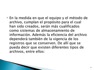    En la medida en que el equipo y el método de
    archivo, cumplan el propósito para el cual
    han sido creados, serán más cualificados
    como sistemas de almacenamiento de
    información. Además la eficiencia del archivo
    dependerá también de la vigencia de los
    registros que se conserven. De allí que se
    pueda decir que existen diferentes tipos de
    archivos, entre ellos:



                                                    11
 