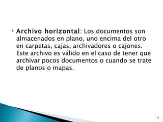    Archivo horizontal: Los documentos son
    almacenados en plano, uno encima del otro
    en carpetas, cajas, archivadores o cajones.
    Este archivo es válido en el caso de tener que
    archivar pocos documentos o cuando se trate
    de planos o mapas.




                                                     14
 