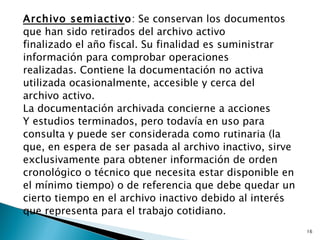 Archivo semiactivo: Se conservan los documentos
que han sido retirados del archivo activo
finalizado el año fiscal. Su finalidad es suministrar
información para comprobar operaciones
realizadas. Contiene la documentación no activa
utilizada ocasionalmente, accesible y cerca del
archivo activo.
La documentación archivada concierne a acciones
Y estudios terminados, pero todavía en uso para
consulta y puede ser considerada como rutinaria (la
que, en espera de ser pasada al archivo inactivo, sirve
exclusivamente para obtener información de orden
cronológico o técnico que necesita estar disponible en
el mínimo tiempo) o de referencia que debe quedar un
cierto tiempo en el archivo inactivo debido al interés
que representa para el trabajo cotidiano.
                                                          16
 