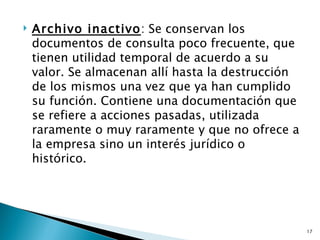    Archivo inactivo: Se conservan los
    documentos de consulta poco frecuente, que
    tienen utilidad temporal de acuerdo a su
    valor. Se almacenan allí hasta la destrucción
    de los mismos una vez que ya han cumplido
    su función. Contiene una documentación que
    se refiere a acciones pasadas, utilizada
    raramente o muy raramente y que no ofrece a
    la empresa sino un interés jurídico o
    histórico.




                                                    17
 