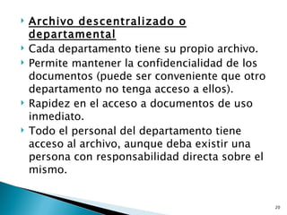    Archivo descentralizado o
    departamental
   Cada departamento tiene su propio archivo.
   Permite mantener la confidencialidad de los
    documentos (puede ser conveniente que otro
    departamento no tenga acceso a ellos).
   Rapidez en el acceso a documentos de uso
    inmediato.
   Todo el personal del departamento tiene
    acceso al archivo, aunque deba existir una
    persona con responsabilidad directa sobre el
    mismo.


                                                   20
 