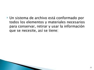    Un sistema de archivo está conformado por
    todos los elementos y materiales necesarios
    para conservar, retirar y usar la información
    que se necesite, así se tiene:




                                                    22
 