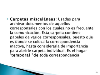    Carpetas misceláneas: Usadas para
    archivar documentos de aquellos
    corresponsales con los cuales no es frecuente
    la comunicación. Esta carpeta contiene
    papeles de varios corresponsales, puesto que
    es donde se coloca la correspondencia
    inactiva, hasta considerarla de importancia
    para abrirle carpeta individual. Es el hogar
    "temporal "de toda correspondencia



                                                    25
 
