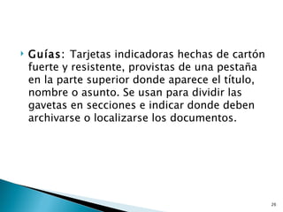    Guías: Tarjetas indicadoras hechas de cartón
    fuerte y resistente, provistas de una pestaña
    en la parte superior donde aparece el título,
    nombre o asunto. Se usan para dividir las
    gavetas en secciones e indicar donde deben
    archivarse o localizarse los documentos.




                                                    26
 