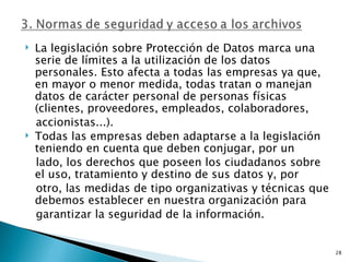    La legislación sobre Protección de Datos marca una
    serie de límites a la utilización de los datos
    personales. Esto afecta a todas las empresas ya que,
    en mayor o menor medida, todas tratan o manejan
    datos de carácter personal de personas físicas
    (clientes, proveedores, empleados, colaboradores,
    accionistas...).
   Todas las empresas deben adaptarse a la legislación
    teniendo en cuenta que deben conjugar, por un
    lado, los derechos que poseen los ciudadanos sobre
    el uso, tratamiento y destino de sus datos y, por
    otro, las medidas de tipo organizativas y técnicas que
    debemos establecer en nuestra organización para
    garantizar la seguridad de la información.


                                                             28
 