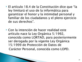    El artículo 18.4 de la Constitución dice que “la
    ley limitará el uso de la informática para
    garantizar el honor y la intimidad personal y
    familiar de los ciudadanos y el pleno ejercicio
    de sus derechos”.

   Con la intención de hacer realidad este
    artículo nace la Ley Orgánica 5/1992,
    conocida como LORTAD, para posteriormente
    ser derogada por la vigente Ley Orgánica
    15/1999 de Protección de Datos de
    Carácter Personal, conocida como LOPD.


                                                       29
 