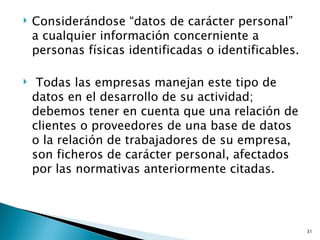    Considerándose “datos de carácter personal”
    a cualquier información concerniente a
    personas físicas identificadas o identificables.

    Todas las empresas manejan este tipo de
    datos en el desarrollo de su actividad;
    debemos tener en cuenta que una relación de
    clientes o proveedores de una base de datos
    o la relación de trabajadores de su empresa,
    son ficheros de carácter personal, afectados
    por las normativas anteriormente citadas.




                                                       31
 