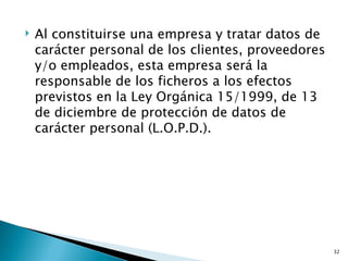    Al constituirse una empresa y tratar datos de
    carácter personal de los clientes, proveedores
    y/o empleados, esta empresa será la
    responsable de los ficheros a los efectos
    previstos en la Ley Orgánica 15/1999, de 13
    de diciembre de protección de datos de
    carácter personal (L.O.P.D.).




                                                     32
 