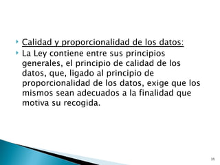    Calidad y proporcionalidad de los datos:
   La Ley contiene entre sus principios
    generales, el principio de calidad de los
    datos, que, ligado al principio de
    proporcionalidad de los datos, exige que los
    mismos sean adecuados a la finalidad que
    motiva su recogida.




                                                   35
 