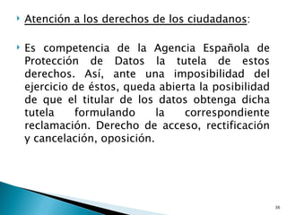    Atención a los derechos de los ciudadanos:

   Es competencia de la Agencia Española de
    Protección de Datos la tutela de estos
    derechos. Así, ante una imposibilidad del
    ejercicio de éstos, queda abierta la posibilidad
    de que el titular de los datos obtenga dicha
    tutela    formulando      la   correspondiente
    reclamación. Derecho de acceso, rectificación
    y cancelación, oposición.




                                                       36
 