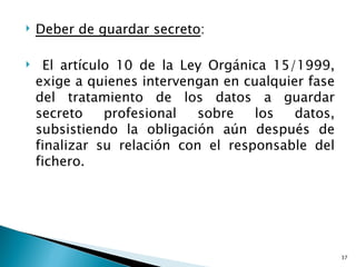    Deber de guardar secreto:

    El artículo 10 de la Ley Orgánica 15/1999,
    exige a quienes intervengan en cualquier fase
    del tratamiento de los datos a guardar
    secreto    profesional   sobre   los   datos,
    subsistiendo la obligación aún después de
    finalizar su relación con el responsable del
    fichero.




                                                    37
 