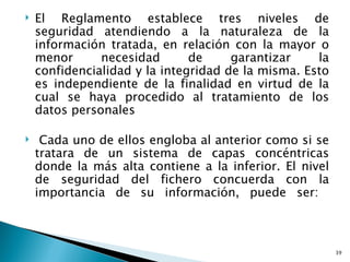    El Reglamento establece tres niveles de
    seguridad atendiendo a la naturaleza de la
    información tratada, en relación con la mayor o
    menor      necesidad       de     garantizar    la
    confidencialidad y la integridad de la misma. Esto
    es independiente de la finalidad en virtud de la
    cual se haya procedido al tratamiento de los
    datos personales

    Cada uno de ellos engloba al anterior como si se
    tratara de un sistema de capas concéntricas
    donde la más alta contiene a la inferior. El nivel
    de seguridad del fichero concuerda con la
    importancia de su información, puede ser:



                                                         39
 