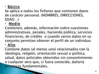  Básico
Se aplica a todos los ficheros que contienen datos
de carácter personal. (NOMBRES, DIRECCIONES,
EDAD…)
 Medio

Contienen, además, información sobre cuestiones
administrativas, penales, hacienda pública, servicios
financieros, de crédito o cuando varios datos en su
conjunto permitan obtener el perfil de un individuo.
 Alto

Contiene datos (al menos uno) relacionados con la
ideología, religión, orientación sexual o política,
salud, datos policiales obtenidos sin consentimiento
o cualquier otro que, si fuera conocido, dañaría
principios fundamentales.
                                                        40
 