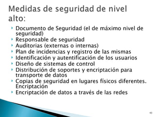    Documento de Seguridad (el de máximo nivel de
    seguridad)
   Responsable de seguridad
   Auditorias (externas o internas)
   Plan de incidencias y registro de las mismas
   Identificación y autentificación de los usuarios
   Diseño de sistemas de control
   Distribución de soportes y encriptación para
    transporte de datos
   Copias de seguridad en lugares físicos diferentes.
    Encriptación
   Encriptación de datos a través de las redes


                                                         43
 