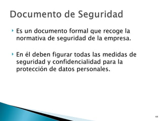    Es un documento formal que recoge la
    normativa de seguridad de la empresa.

   En él deben figurar todas las medidas de
    seguridad y confidencialidad para la
    protección de datos personales.




                                               44
 