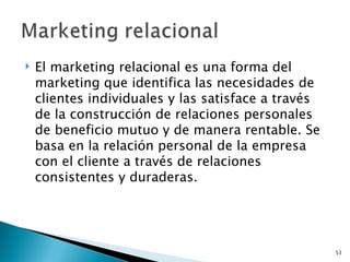    El marketing relacional es una forma del
    marketing que identifica las necesidades de
    clientes individuales y las satisface a través
    de la construcción de relaciones personales
    de beneficio mutuo y de manera rentable. Se
    basa en la relación personal de la empresa
    con el cliente a través de relaciones
    consistentes y duraderas.




                                                     53
 
