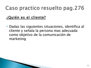¿Quién es el cliente?

   Dadas las siguientes situaciones, identifica al
    cliente y señala la persona mas adecuada
    como objetivo de la comunicación de
    marketing




                                                      55
 