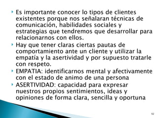    Es importante conocer lo tipos de clientes
    existentes porque nos señalaran técnicas de
    comunicación, habilidades sociales y
    estrategias que tendremos que desarrollar para
    relacionarnos con ellos.
   Hay que tener claras ciertas pautas de
    comportamiento ante un cliente y utilizar la
    empatía y la asertividad y por supuesto tratarle
    con respeto.
   EMPATIA: identificarnos mental y afectivamente
    con el estado de animo de una persona
   ASERTIVIDAD: capacidad para expresar
    nuestros propios sentimientos, ideas y
    opiniones de forma clara, sencilla y oportuna

                                                   62
 