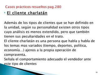    El cliente charlatán

Además de los tipos de clientes que se han definido en
la unidad, según su personalidad existen otros tipos
cuyo análisis es menos extendido, pero que también
tienen sus peculiaridades en el trato.
El cliente charlatán es una persona que habla y habla de
los temas mas variados (tiempo, deportes, política,
economía…) ajenos a la propia operación de
compraventa.
Señala el comportamiento adecuado el vendedor ante
este tipo de clientes

                                                           66
 